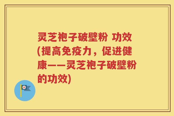 灵芝袍子破壁粉 功效(提高免疫力，促进健康——灵芝袍子破壁粉的功效)