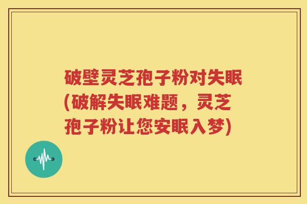 破壁灵芝孢子粉对失眠(破解失眠难题，灵芝孢子粉让您安眠入梦)