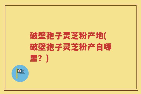 破壁孢子灵芝粉产地(破壁孢子灵芝粉产自哪里？)