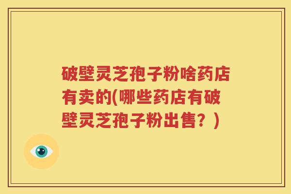 破壁灵芝孢子粉啥药店有卖的(哪些药店有破壁灵芝孢子粉出售？)