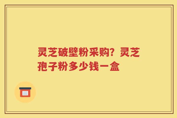 灵芝破壁粉采购？灵芝孢子粉多少钱一盒
