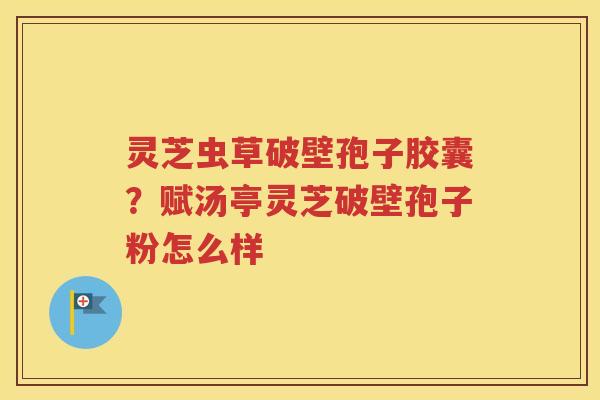 灵芝虫草破壁孢子胶囊？赋汤亭灵芝破壁孢子粉怎么样