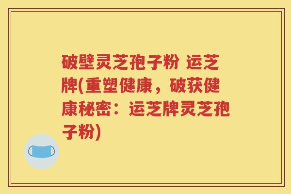 破壁灵芝孢子粉 运芝牌(重塑健康，破获健康秘密：运芝牌灵芝孢子粉)