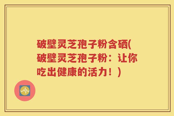 破壁灵芝孢子粉含硒(破壁灵芝孢子粉：让你吃出健康的活力！)