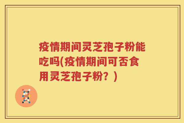 疫情期间灵芝孢子粉能吃吗(疫情期间可否食用灵芝孢子粉？)