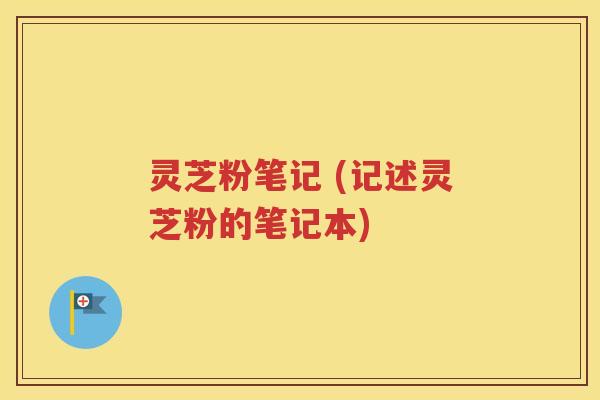 灵芝粉笔记 (记述灵芝粉的笔记本)