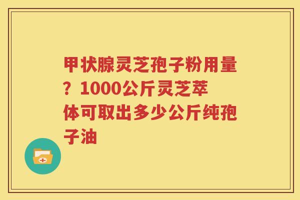 甲状腺灵芝孢子粉用量？1000公斤灵芝萃体可取出多少公斤纯孢子油