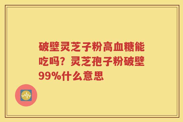 破壁灵芝子粉高血糖能吃吗？灵芝孢子粉破壁99%什么意思
