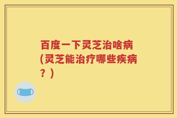 百度一下灵芝治啥病 (灵芝能治疗哪些疾病？)