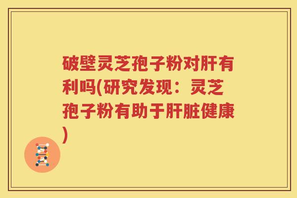 破壁灵芝孢子粉对肝有利吗(研究发现：灵芝孢子粉有助于肝脏健康)