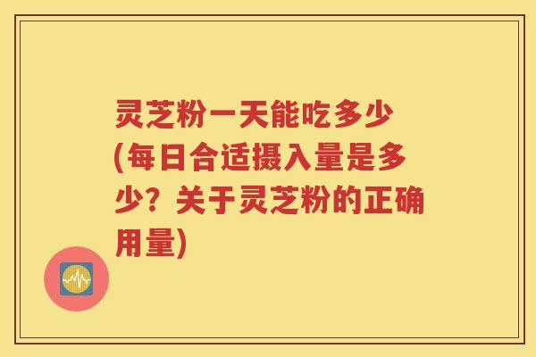 灵芝粉一天能吃多少 (每日合适摄入量是多少？关于灵芝粉的正确用量)