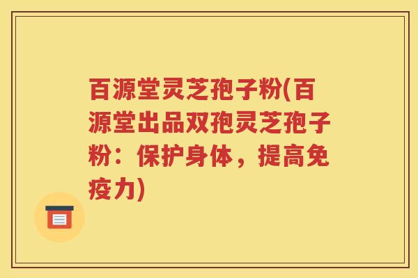 百源堂灵芝孢子粉(百源堂出品双孢灵芝孢子粉：保护身体，提高免疫力)