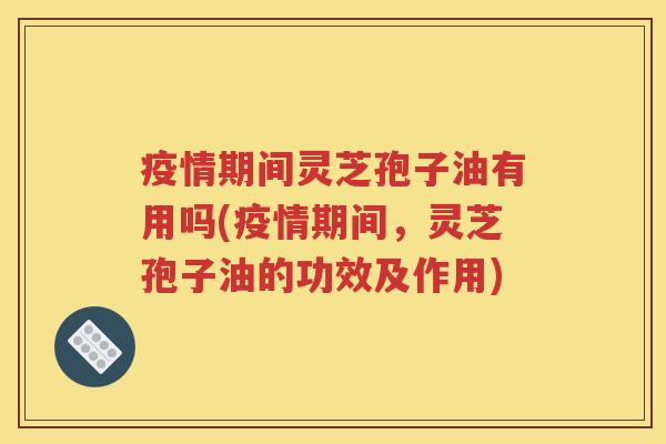 疫情期间灵芝孢子油有用吗(疫情期间，灵芝孢子油的功效及作用)