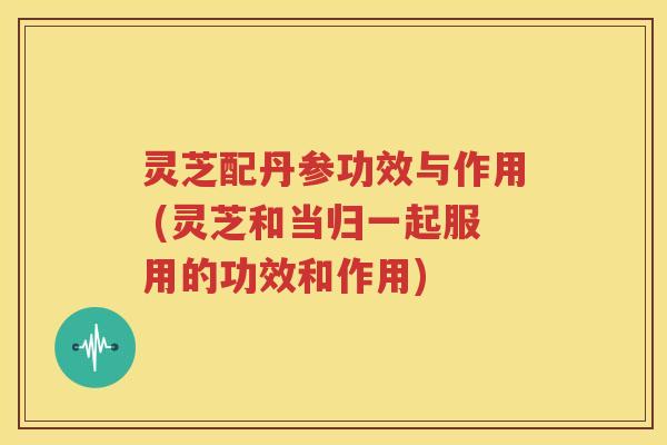 灵芝配丹参功效与作用 (灵芝和当归一起服用的功效和作用)