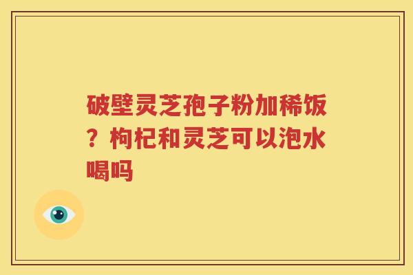 破壁灵芝孢子粉加稀饭？枸杞和灵芝可以泡水喝吗