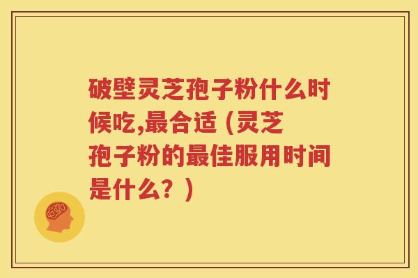 破壁灵芝孢子粉什么时候吃,最合适 (灵芝孢子粉的最佳服用时间是什么？)