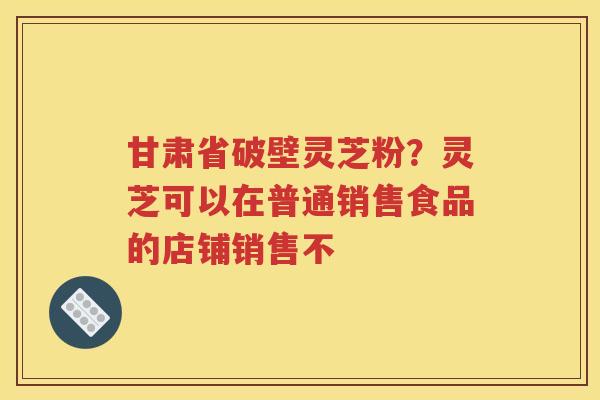 甘肃省破壁灵芝粉？灵芝可以在普通销售食品的店铺销售不