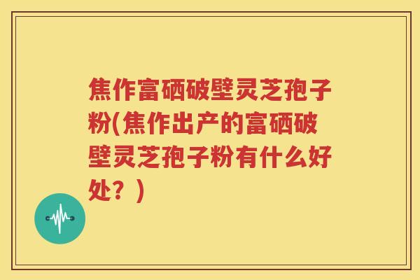 焦作富硒破壁灵芝孢子粉(焦作出产的富硒破壁灵芝孢子粉有什么好处？)