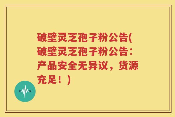 破壁灵芝孢子粉公告(破壁灵芝孢子粉公告：产品安全无异议，货源充足！)