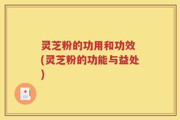 灵芝粉的功用和功效 (灵芝粉的功能与益处)