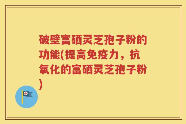 破壁富硒灵芝孢子粉的功能(提高免疫力，抗氧化的富硒灵芝孢子粉)