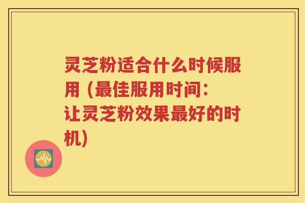 灵芝粉适合什么时候服用 (最佳服用时间：让灵芝粉效果最好的时机)