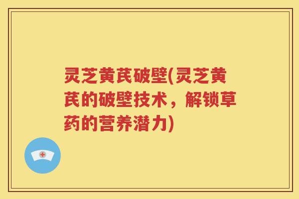 灵芝黄芪破壁(灵芝黄芪的破壁技术，解锁草药的营养潜力)