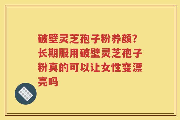 破壁灵芝孢子粉养颜？长期服用破壁灵芝孢子粉真的可以让女性变漂亮吗