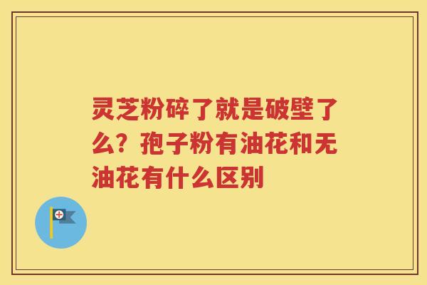 灵芝粉碎了就是破壁了么？孢子粉有油花和无油花有什么区别