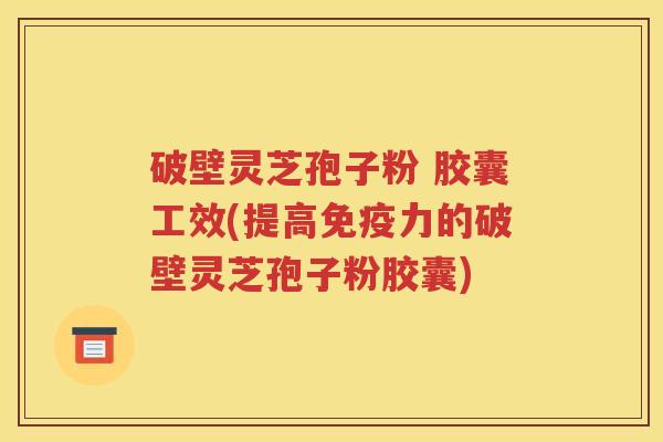 破壁灵芝孢子粉 胶囊工效(提高免疫力的破壁灵芝孢子粉胶囊)