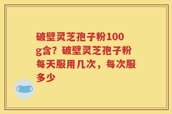 破壁灵芝孢子粉100g含？破壁灵芝孢子粉每天服用几次，每次服多少