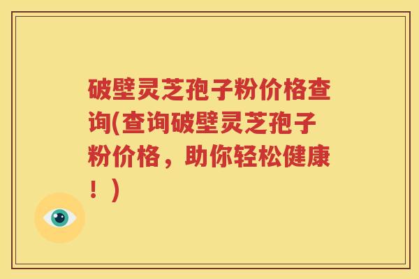 破壁灵芝孢子粉价格查询(查询破壁灵芝孢子粉价格，助你轻松健康！)
