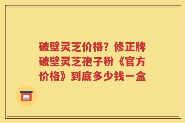破壁灵芝价格？修正牌破壁灵芝孢子粉《官方价格》到底多少钱一盒