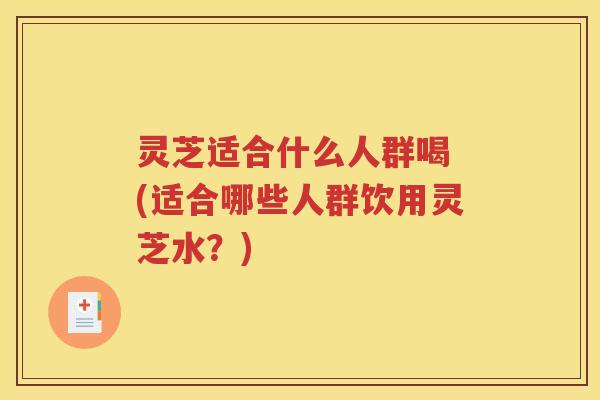 灵芝适合什么人群喝 (适合哪些人群饮用灵芝水？)