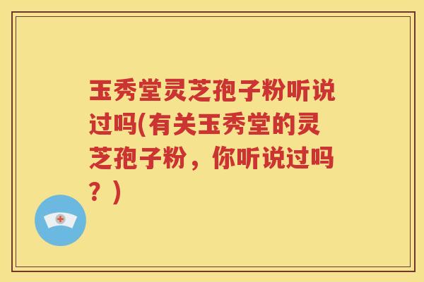 玉秀堂灵芝孢子粉听说过吗(有关玉秀堂的灵芝孢子粉，你听说过吗？)