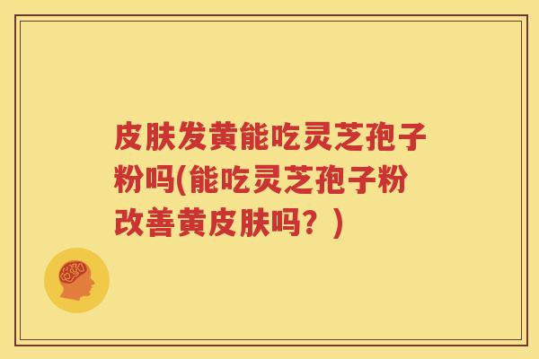 皮肤发黄能吃灵芝孢子粉吗(能吃灵芝孢子粉改善黄皮肤吗？)
