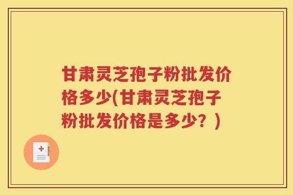 甘肃灵芝孢子粉批发价格多少(甘肃灵芝孢子粉批发价格是多少？)
