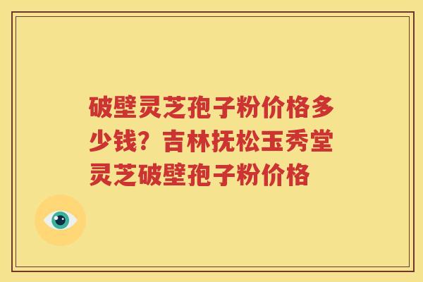 破壁灵芝孢子粉价格多少钱？吉林抚松玉秀堂灵芝破壁孢子粉价格