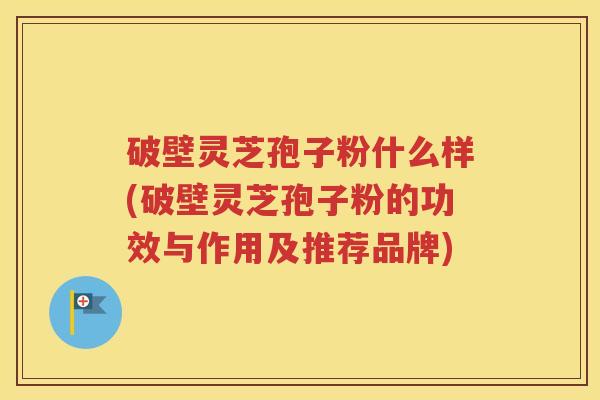 破壁灵芝孢子粉什么样(破壁灵芝孢子粉的功效与作用及推荐品牌)