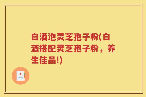 白酒泡灵芝孢子粉(白酒搭配灵芝孢子粉，养生佳品!)