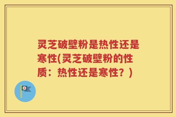 灵芝破壁粉是热性还是寒性(灵芝破壁粉的性质：热性还是寒性？)