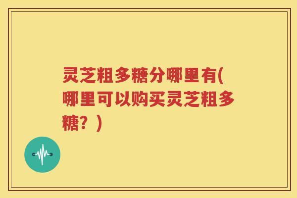 灵芝粗多糖分哪里有(哪里可以购买灵芝粗多糖？)