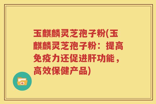 玉麒麟灵芝孢子粉(玉麒麟灵芝孢子粉：提高免疫力还促进肝功能，高效保健产品)