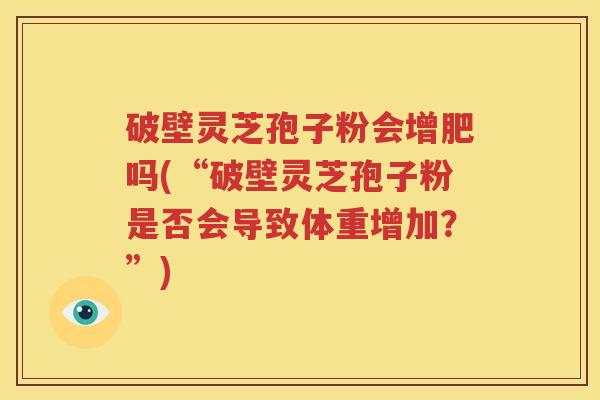 破壁灵芝孢子粉会增肥吗(“破壁灵芝孢子粉是否会导致体重增加？”)