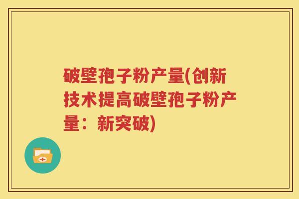 破壁孢子粉产量(创新技术提高破壁孢子粉产量：新突破)
