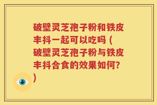 破壁灵芝孢子粉和铁皮丰抖一起可以吃吗 (破壁灵芝孢子粉与铁皮丰抖合食的效果如何？)