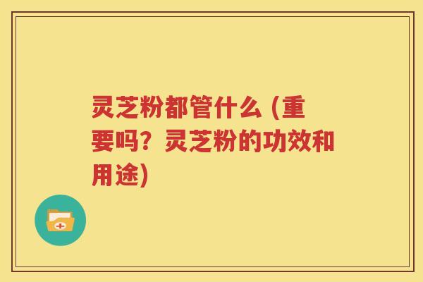 灵芝粉都管什么 (重要吗？灵芝粉的功效和用途)