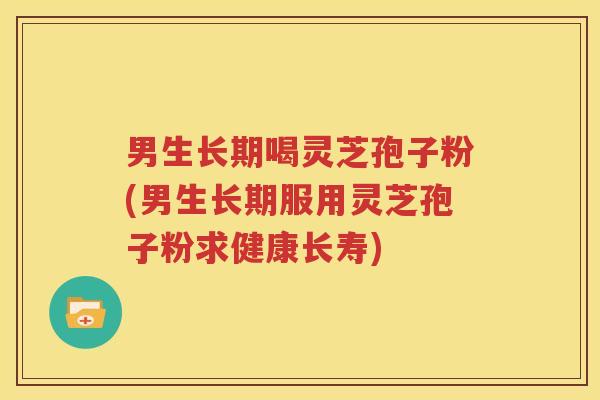 男生长期喝灵芝孢子粉(男生长期服用灵芝孢子粉求健康长寿)