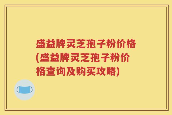 盛益牌灵芝孢子粉价格(盛益牌灵芝孢子粉价格查询及购买攻略)