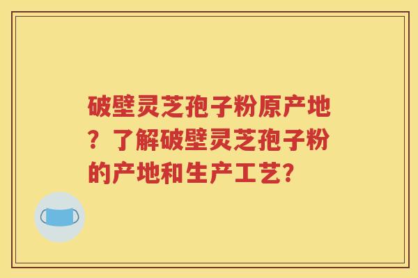 破壁灵芝孢子粉原产地？了解破壁灵芝孢子粉的产地和生产工艺？